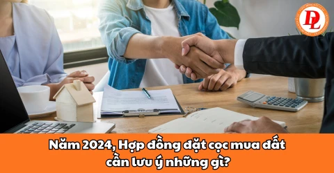 Năm 2024, hợp đồng đặt cọc mua đất cần lưu ý những gì?