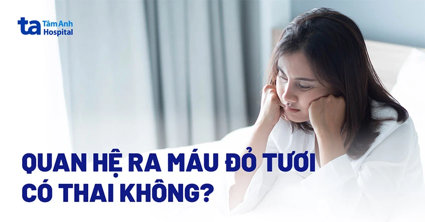 Quan hệ ra máu đỏ tươi có thai không? Nguyên nhân và cách xử trí